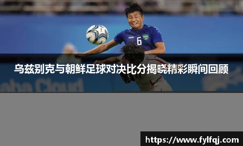 乌兹别克与朝鲜足球对决比分揭晓精彩瞬间回顾